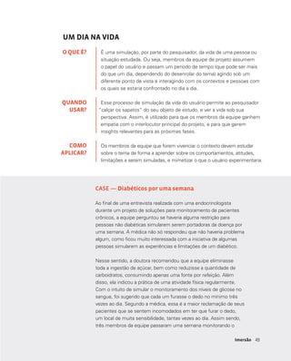 4949Imersão
UM DIA NA VIDA
É uma simulação, por parte do pesquisador, da vida de uma pessoa ou
situação estudada. Ou seja, membros da equipe de projeto assumem
o papel do usuário e passam um período de tempo (que pode ser mais
do que um dia, dependendo do desenrolar do tema) agindo sob um
diferente ponto de vista e interagindo com os contextos e pessoas com
os quais se estaria confrontado no dia a dia.
Esse processo de simulação da vida do usuário permite ao pesquisador
“calçar os sapatos” do seu objeto de estudo, e ver a vida sob sua
perspectiva. Assim, é utilizado para que os membros da equipe ganhem
empatia com o interlocutor principal do projeto, e para que gerem
insights relevantes para as próximas fases.
Os membros da equipe que forem vivenciar o contexto devem estudar
sobre o tema de forma a aprender sobre os comportamentos, atitudes,
limitações a serem simuladas, e mimetizar o que o usuário experimentaria.
O QUE É?
QUANDO
USAR?
COMO
APLICAR?
CASE — Diabéticos por uma semana
Ao final de uma entrevista realizada com uma endocrinologista
durante um projeto de soluções para monitoramento de pacientes
crônicos, a equipe perguntou se haveria alguma restrição para
pessoas não diabéticas simularem serem portadoras da doença por
uma semana. A médica não só respondeu que não haveria problema
algum, como ficou muito interessada com a iniciativa de algumas
pessoas simularem as experiências e limitações de um diabético.
Nesse sentido, a doutora recomendou que a equipe eliminasse
toda a ingestão de açúcar, bem como reduzisse a quantidade de
carboidratos, consumindo apenas uma fonte por refeição. Além
disso, ela indicou a prática de uma atividade física regularmente.
Com o intuito de simular o monitoramento dos níveis de glicose no
sangue, foi sugerido que cada um furasse o dedo no mínimo três
vezes ao dia. Segundo a médica, essa é a maior reclamação de seus
pacientes que se sentem incomodados em ter que furar o dedo,
um local de muita sensibilidade, tantas vezes ao dia. Assim sendo,
três membros da equipe passaram uma semana monitorando o
 