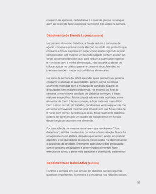 50
consumo de açúcares, carboidratos e o nível de glicose no sangue,
além de terem de fazer exercícios no mínimo três vezes na semana.
Depoimento de Brenda Lucena (autora)
No primeiro dia como diabética, a fim de reduzir o consumo de
açúcar, comecei a prestar muita atenção no rótulo dos produtos que
consumo e fiquei surpresa em saber como acabo ingerindo açúcar
sem perceber. Até mesmo um biscoito salgado contém açúcar! Ao
longo da semana descobri que, para reduzir a quantidade ingerida
e monitorar bem a minha alimentação, não bastaria só deixar de
colocar açúcar no café ou passar a consumir chocolate diet, eu
precisava também mudar outros hábitos alimentares.
No início da semana foi difícil aprender quais produtos eu poderia
consumir e adequar as quantidades, porém, como eu estava
altamente motivada com a mudança de condição, superei as
dificuldades sem maiores problemas. No entanto, ao final da
semana, a minha nova condição de diabética começou a trazer
maiores empecilhos. Muita coisa já não era mais novidade, e me
alimentar de 3 em 3 horas começou a ficar cada vez mais difícil.
Com o ritmo corrido do trabalho, por diversas vezes esqueci de me
alimentar e houve até mesmo uma situação em que fiquei mais de
6 horas sem comer. Acredito que se eu fosse realmente diabética
poderia ter apresentado um quadro de hipoglicemia em função
desse longo período sem me alimentar.
Por coincidência, na mesma semana em que resolvemos “ficar
diabéticos”, já tinha me decidido por voltar a fazer natação. Nunca fui
uma pessoa muito atlética, daquelas que sentem prazer em praticar
esportes, e sei que depois de alguns meses acabo me desmotivando
e desistindo da atividade. Entretanto, após alguns dias preocupada
com o consumo de açúcares e determinados alimentos, fazer
exercício se tornou a parte mais agradável e divertida do tratamento!
Depoimento de Isabel Adler (autora)
Durante a semana em que simulei ter diabetes percebi algumas
questões importantes. A primeira é a mudança nas relações sociais.
50
 