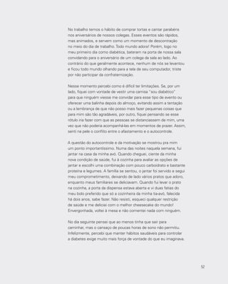 52
No trabalho temos o hábito de comprar tortas e cantar parabéns
nos aniversários de nossos colegas. Esses eventos são rápidos,
mas animados, e servem como um momento de descontração
no meio do dia de trabalho. Todo mundo adora! Porém, logo no
meu primeiro dia como diabética, bateram na porta de nossa sala
convidando para o aniversário de um colega da sala ao lado. Ao
contrário do que geralmente acontece, nenhum de nós se levantou
e ficou todo mundo olhando para a tela de seu computador, triste
por não participar da confraternização.
Nesse momento percebi como é difícil ter limitações. Se, por um
lado, fiquei com vontade de vestir uma camisa “sou diabético”
para que ninguém viesse me convidar para esse tipo de evento ou
oferecer uma balinha depois do almoço, evitando assim a tentação
ou a lembrança de que não posso mais fazer pequenas coisas que
para mim são tão agradáveis, por outro, fiquei pensando se esse
rótulo iria fazer com que as pessoas se distanciassem de mim, uma
vez que não poderia acompanhá-las em momentos de prazer. Assim,
senti na pele o conflito entre o afastamento e o autocontrole.
A questão do autocontrole e da motivação se mostrou pra mim
um ponto importantíssimo. Numa das noites naquela semana, fui
jantar na casa da minha avó. Quando cheguei, ciente da minha
nova condição de saúde, fui à cozinha para avaliar as opções de
jantar e escolhi uma combinação com pouco carboidrato e bastante
proteína e legumes. A família se sentou, o jantar foi servido e segui
meu comprometimento, deixando de lado vários pratos que adoro,
enquanto meus familiares se deliciavam. Quando fui levar o prato
na cozinha, a porta da dispensa estava aberta e vi duas fatias do
meu bolo preferido que só a cozinheira da minha tia‐avó, falecida
há dois anos, sabe fazer. Não resisti, esqueci qualquer restrição
de saúde e me deliciei com o melhor cheesecake do mundo!
Envergonhada, voltei à mesa e não comentei nada com ninguém.
No dia seguinte pensei que ao menos tinha que sair para
caminhar, mas o cansaço de poucas horas de sono não permitiu.
Infelizmente, percebi que manter hábitos saudáveis para controlar
a diabetes exige muito mais força de vontade do que eu imaginava.
52
 