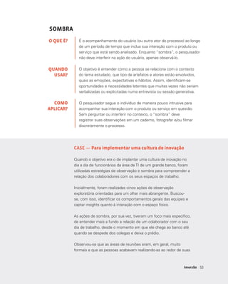 5353Imersão
SOMBRA
É o acompanhamento do usuário (ou outro ator do processo) ao longo
de um período de tempo que inclua sua interação com o produto ou
serviço que está sendo analisado. Enquanto “sombra”, o pesquisador
não deve interferir na ação do usuário, apenas observá-lo.
O objetivo é entender como a pessoa se relaciona com o contexto
do tema estudado, que tipo de artefatos e atores estão envolvidos,
quais as emoções, expectativas e hábitos. Assim, identificam-se
oportunidades e necessidades latentes que muitas vezes não seriam
verbalizadas ou explicitadas numa entrevista ou sessão generativa.
O pesquisador segue o indivíduo de maneira pouco intrusiva para
acompanhar sua interação com o produto ou serviço em questão.
Sem perguntar ou interferir no contexto, o “sombra” deve
registrar suas observações em um caderno, fotografar e/ou filmar
discretamente o processo.
O QUE É?
QUANDO
USAR?
COMO
APLICAR?
CASE — Para implementar uma cultura de inovação
Quando o objetivo era o de implantar uma cultura de inovação no
dia a dia de funcionários da área de TI de um grande banco, foram
utilizadas estratégias de observação e sombra para compreender a
relação dos colaboradores com os seus espaços de trabalho.
Inicialmente, foram realizadas cinco ações de observação
exploratória orientadas para um olhar mais abrangente. Buscou-
se, com isso, identificar os comportamentos gerais das equipes e
captar insights quanto à interação com o espaço físico.
As ações de sombra, por sua vez, tiveram um foco mais específico,
de entender mais a fundo a relação de um colaborador com o seu
dia de trabalho, desde o momento em que ele chega ao banco até
quando se despede dos colegas e deixa o prédio.
Observou-se que as áreas de reuniões eram, em geral, muito
formais e que as pessoas acabavam realizando-as ao redor de suas
 