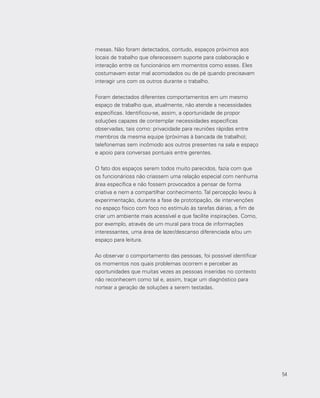 54
mesas. Não foram detectados, contudo, espaços próximos aos
locais de trabalho que oferecessem suporte para colaboração e
interação entre os funcionários em momentos como esses. Eles
costumavam estar mal acomodados ou de pé quando precisavam
interagir uns com os outros durante o trabalho.
Foram detectados diferentes comportamentos em um mesmo
espaço de trabalho que, atualmente, não atende a necessidades
específicas. Identificou-se, assim, a oportunidade de propor
soluções capazes de contemplar necessidades específicas
observadas, tais como: privacidade para reuniões rápidas entre
membros da mesma equipe (próximas à bancada de trabalho);
telefonemas sem incômodo aos outros presentes na sala e espaço
e apoio para conversas pontuais entre gerentes.
O fato dos espaços serem todos muito parecidos, fazia com que
os funcionárioss não criassem uma relação especial com nenhuma
área específica e não fossem provocados a pensar de forma
criativa e nem a compartilhar conhecimento. Tal percepção levou à
experimentação, durante a fase de prototipação, de intervenções
no espaço físico com foco no estímulo às tarefas diárias, a fim de
criar um ambiente mais acessível e que facilite inspirações. Como,
por exemplo, através de um mural para troca de informações
interessantes, uma área de lazer/descanso diferenciada e/ou um
espaço para leitura.
Ao observar o comportamento das pessoas, foi possivel identificar
os momentos nos quais problemas ocorrem e perceber as
oportunidades que muitas vezes as pessoas inseridas no contexto
não reconhecem como tal e, assim, traçar um diagnóstico para
nortear a geração de soluções a serem testadas.
54
 