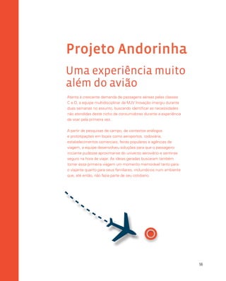 56
Projeto Andorinha
Uma experiência muito
além do avião
Atenta à crescente demanda de passagens aéreas pelas classes
C e D, a equipe multidisciplinar da MJV Inovação imergiu durante
duas semanas no assunto, buscando identificar as necessidades
não atendidas deste nicho de consumidores durante a experiência
de voar pela primeira vez.
A partir de pesquisas de campo, de contextos análogos
e prototipações em locais como aeroportos, rodoviária,
estabelecimentos comerciais, feiras populares e agências de
viagem, a equipe desenvolveu soluções para que o passageiro
iniciante pudesse aproximar-se do universo aeroviário e sentir-se
seguro na hora de viajar. As ideias geradas buscaram também
tornar essa primeira viagem um momento memorável tanto para
o viajante quanto para seus familiares, incluindo-os num ambiente
que, até então, não fazia parte de seu cotidiano.

 