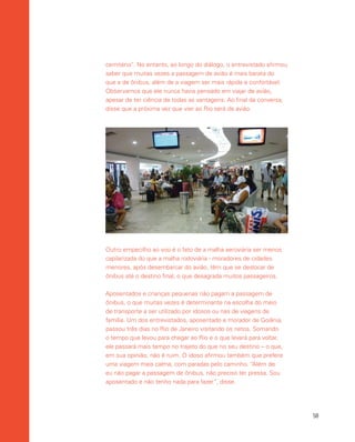 58
cemitério”. No entanto, ao longo do diálogo, o entrevistado afirmou
saber que muitas vezes a passagem de avião é mais barata do
que a de ônibus, além de a viagem ser mais rápida e confortável.
Observamos que ele nunca havia pensado em viajar de avião,
apesar de ter ciência de todas as vantagens. Ao final da conversa,
disse que a próxima vez que vier ao Rio será de avião.
Outro empecilho ao voo é o fato de a malha aeroviária ser menos
capilarizada do que a malha rodoviária - moradores de cidades
menores, após desembarcar do avião, têm que se deslocar de
ônibus até o destino final, o que desagrada muitos passageiros.
Aposentados e crianças pequenas não pagam a passagem de
ônibus, o que muitas vezes é determinante na escolha do meio
de transporte a ser utilizado por idosos ou nas de viagens de
família. Um dos entrevistados, aposentado e morador de Goiânia,
passou três dias no Rio de Janeiro visitando os netos. Somando
o tempo que levou para chegar ao Rio e o que levará para voltar,
ele passará mais tempo no trajeto do que no seu destino – o que,
em sua opinião, não é ruim. O idoso afirmou também que prefere
uma viagem mais calma, com paradas pelo caminho. “Além de
eu não pagar a passagem de ônibus, não preciso ter pressa. Sou
aposentado e não tenho nada para fazer”, disse.
 
