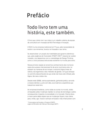6
Prefácio
Todo livro tem uma
história, este também.
O livro que o leitor tem nas mãos é um trabalho coletivo da equipe
de consultoria em Inovação da MJV Tecnologia e Inovação.
A MJV é uma empresa tradicional em TI que, pela necessidade de
evoluir e se reinventar, buscou na Inovação o seu tema.
Ao desenvolver um projeto de mobilidade para governo eletrônico
que, pela exigência do financiador (FINEP / MCT1
) deveria ter caráter
inovador, nos deparamos com a metodologia do Design Thinking
como o único processo estruturado existente no mundo para tanto.
Nossa primeira reação ao tomarmos conhecimento dos inúmeros
casos de sucesso internacionais foi de amor à primeira vista. Lá
estavam as maneiras de se romper o raciocínio lógico linear da
ciência, da engenharia e dos métodos de gestão. Um guia (sherpa)
no caminho desconhecido do que ainda não havia sido trilhado pela
lógica, tão cara a todos nós.
Desde então (2008), viemos aprendendo, ganhando prática, servindo
a nossos clientes e, junto com eles, acumulamos a experiência que
traduzimos neste livro.
As empresas brasileiras, como todas as outras no mundo, estão
ameaçadas pelas mudanças rápidas no campo da tecnologia e pelos
consequentes impactos na sociedade e no mercado. Diante disso,
a maior parte delas espera que as mudanças fiquem mais claras
para, então, agir. Inovar é sempre arriscado e não é fácil prever com
1
Financiadora de Estudos e Projetos (FINEP),
orgão do Ministério de Ciência e Tecnologia (MCT)
 