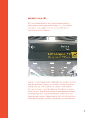 60
AEROPORTO GALEÃO
Com o intuito de descobrir quais seriam as expectativas e
dificuldades dos passageiros das classes C e D que estavam
viajando de avião pela primeira vez, fomos ao Aeroporto
Internacional do Rio de Janeiro.
Logo em nossa chegada, pudemos perceber que a viagem de avião
para eles ainda se configura como um evento familiar importante,
fazendo com que muitos parentes do viajante o acompanhem
até o aeroporto para assistir à sua partida. No salão de embarque,
presenciamos a cena de despedida de uma senhora que foi levada
ao aeroporto por sete pessoas. Percebemos também que, para
estes acompanhantes, a ida ao aeroporto não é, somente como um
acompanhamento para o familiar, mas também um acontecimento
 