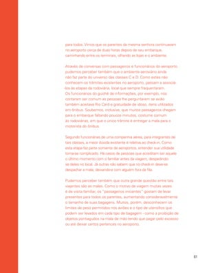 61
para todos. Vimos que os parentes da mesma senhora continuavam
no aeroporto cerca de duas horas depois de seu embarque,
caminhando entre os terminais, olhando as lojas e o ambiente.
Através de conversas com passageiros e funcionários do aeroporto
pudemos perceber também que o ambiente aeroviário ainda
não faz parte do universo das classes C e D. Como estes não
conhecem os trâmites existentes no aeroporto, passam a associá-
-los às etapas da rodoviária, local que sempre frequentaram.
Os funcionários do guichê de informações, por exemplo, nos
contaram ser comum as pessoas lhe perguntarem se avião
também aceitava Rio Card e gratuidade de idoso, itens utilizados
em ônibus. Soubemos, inclusive, que muitos passageiros chegam
para o embarque faltando poucos minutos, costume comum
às rodoviárias, em que o único trâmite é entregar a mala para o
motorista do ônibus.
Segundo funcionárias de uma companhia aérea, para integrantes de
tais classes, a maior dúvida existente é relativa ao check-in. Como
esta etapa faz parte somente de aeroportos, entender sua utilidade
torna-se complicado. Há casos de pessoas que acreditam ser aquele
o último momento com o familiar antes da viagem, despedindo-
se deles no local. Já outras não sabem que no check-in deve-se
despachar a mala, deixando-a com alguém fora da fila.
Pudemos perceber também que outra grande questão entre tais
viajantes são as malas. Como o motivo da viagem muitas vezes
é de visita familiar, os “passageiros iniciantes” gostam de levar
presentes para todos os parentes, aumentando consideravelmente
o tamanho de suas bagagens. Muitos, porém, desconhecem os
limites de peso permitidos nos aviões e o tipo de utensílios que
podem ser levados em cada tipo de bagagem - como a proibição de
objetos pontiagudos na mala de mão tendo que pagar pelo excesso
ou até deixar certos pertences no aeroporto.
 