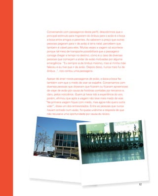 62
Conversando com passageiros deste perfil, descobrimos que o
principal estímulo para migrarem do ônibus para o avião é o boca
a boca entre amigos e parentes. Ao saberem o preço que outras
pessoas pagaram para ir de avião à terra natal, percebem que
também é viável para eles. Muitas vezes a viagem só acontece
porque tal meio de transporte possibilitará que o passageiro
consiga chegar a tempo no destino, como é o caso de diversas
pessoas que começam a andar de avião motivadas por alguma
emergência. “Eu sempre ia de ônibus mesmo, mas aí minha mãe
faleceu e eu tive que ir de avião. Depois disso, nunca mais fui de
ônibus...”, nos contou uma passageira.
Apesar de atrair novos passageiros de avião, o boca a boca faz
também com que o medo de voar se espalhe. Conversamos com
diversas pessoas que disseram que ficaram ou ficariam apreensivas
de viajar de avião por causa de histórias contadas por terceiros e,
claro, pelos noticiários. Quem já havia tido a experiência do voo,
porém, afirmou que após a viagem não teve mais medo de voar.
“Na primeira viagem fiquei com medo, mas agora não quero outra
vida!”, disse um dos entrevistados. Entre as pessoas que nunca
haviam entrado num avião, foi quase unânime a resposta de que
não recusaria uma oportunidade por causa do receio.
 