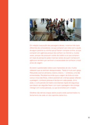 63
Em relação à aquisição das passagens aéreas, notamos três tipos
diferentes de compradores: os que compram por sites com a ajuda
de algum parente ou vizinho que já fizeram compras on-line, os que
compram em agências porque não confiam na internet e, muitas
vezes, porque não possuem cartão de crédito e os que compram
em lojas do aeroporto pelas mesmas razões de quem compra em
agência e também por sentirem a necessidade de conhecer o local
antes da viagem.
Ao serem questionados sobre suas impressões do voo, muitos
relataram que se sentiram decepcionados. “Avião é muito sem graça.
Pela janela você só vê branco, branco, branco...”, sintetizou uma das
entrevistadas. Percebemos então que a viagem de ônibus é vista
como o inicio das férias, onde é possível ver o tempo passar olhando
a paisagem, conhecer pessoas e lanchar em cada parada. Já no
avião, o curto período do trajeto e as diversas regras de segurança
que devem ser seguidas fazem com que o passageiro não consiga
interagir com outras pessoas, ou que se envolva com o trajeto.
Detalhes das demais etapas deste projeto estão apresentados no
fechamento de cada um dos capítulos deste livro.
 