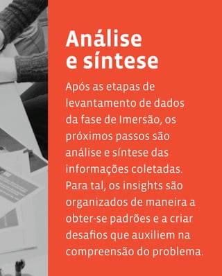 65
Após as etapas de
levantamento de dados
da fase de Imersão, os
próximos passos são
análise e síntese das
informações coletadas.
Para tal, os insights são
organizados de maneira a
obter-se padrões e a criar
desafios que auxiliem na
compreensão do problema.
Análise
e síntese
 
