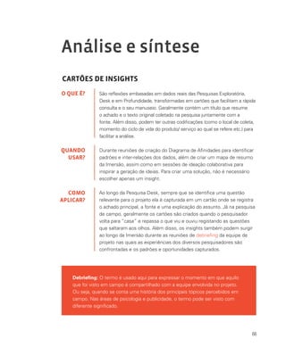 66
Análise e síntese
CARTÕES DE INSIGHTS
São reflexões embasadas em dados reais das Pesquisas Exploratória,
Desk e em Profundidade, transformadas em cartões que facilitam a rápida
consulta e o seu manuseio. Geralmente contém um título que resume
o achado e o texto original coletado na pesquisa juntamente com a
fonte. Além disso, podem ter outras codificações (como o local de coleta,
momento do ciclo de vida do produto/ serviço ao qual se refere etc.) para
facilitar a análise.
Durante reuniões de criação do Diagrama de Afinidades para identificar
padrões e inter‐relações dos dados, além de criar um mapa de resumo
da Imersão, assim como em sessões de ideação colaborativa para
inspirar a geração de ideias. Para criar uma solução, não é necessário
escolher apenas um insight.
Ao longo da Pesquisa Desk, sempre que se identifica uma questão
relevante para o projeto ela é capturada em um cartão onde se registra
o achado principal, a fonte e uma explicação do assunto. Já na pesquisa
de campo, geralmente os cartões são criados quando o pesquisador
volta para “casa” e repassa o que viu e ouviu registando as questões
que saltaram aos olhos. Além disso, os insights também podem surgir
ao longo da Imersão durante as reuniões de debriefing da equipe de
projeto nas quais as experiências dos diversos pesquisadores são
confrontadas e os padrões e oportunidades capturados.
O QUE É?
QUANDO
USAR?
COMO
APLICAR?
Debriefing: O termo é usado aqui para expressar o momento em que aquilo
que foi visto em campo é compartilhado com a equipe envolvida no projeto.
Ou seja, quando se conta uma história dos principais tópicos percebidos em
campo. Nas áreas de psicologia e publicidade, o termo pode ser visto com
diferente significado.
 