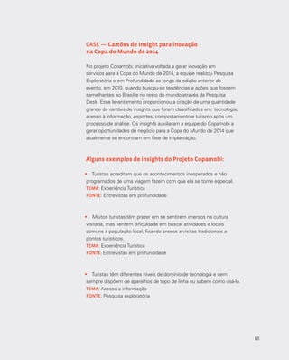 68
•	 Turistas acreditam que os acontecimentos inesperados e não
programados de uma viagem fazem com que ela se torne especial.
TEMA: Experiência Turística
FONTE: Entrevistas em profundidade
•	 Muitos turistas têm prazer em se sentirem imersos na cultura
visitada, mas sentem dificuldade em buscar atividades e locais
comuns à população local, ficando presos a visitas tradicionais a
pontos turísticos.
TEMA: Experiência Turística
FONTE: Entrevistas em profundidade
•	 Turistas têm diferentes níveis de domínio de tecnologia e nem
sempre dispõem de aparelhos de topo de linha ou sabem como usá-lo.
TEMA: Acesso a informação
FONTE: Pesquisa exploratória
CASE — Cartões de Insight para inovação
na Copa do Mundo de 2014
No projeto Copamobi, iniciativa voltada a gerar inovação em
serviços para a Copa do Mundo de 2014, a equipe realizou Pesquisa
Exploratória e em Profundidade ao longo da edição anterior do
evento, em 2010, quando buscou-se tendências e ações que fossem
semelhantes no Brasil e no resto do mundo através da Pesquisa
Desk. Esse levantamento proporcionou a criação de uma quantidade
grande de cartões de insights que foram classificados em: tecnologia,
acesso à informação, esportes, comportamento e turismo após um
processo de análise. Os insights auxiliaram a equipe do Copamobi a
gerar oportunidades de negócio para a Copa do Mundo de 2014 que
atualmente se encontram em fase de implantação.
Alguns exemplos de insights do Projeto Copamobi:
68
 