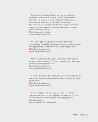6969Análise e síntese
•	 O sistema de ônibus do Rio não é bem compreendido pelo
estrangeiro. Sem conhecer a cidade, com dificuldade de pedir
informação por causa do idioma e ainda se sentindo inseguro, a
escolha natural acaba sendo o táxi, ainda que mais caro.
“Não existe um site central da rodoviária com todas as companhias
que fazem a linha para determinado lugar. Não dá para comparar
preços e tempo de percurso.”
TEMA: Acesso a informação
FONTE: Pesquisa exploratória
•	 Na hora do jogo, em lugares com telão e muito tumulto, é
impossível falar pelo celular. Nesse caso, torcedores costumam utilizar
mensagens de texto para se comunicar com os amigos e família.
TEMA: Experiência esportiva
FONTE: Pesquisa exploratória
­­
•	 Muitos torcedores buscam algum programa para fazer após as
partidas da seleção na Copa. Com isso, torna-se comum haver rodas
de samba, reuniões em bares etc.
TEMA: Experiência esportiva
FONTE: Pesquisa exploratória
•	 A compra de ingresso é uma frequente causa de tumulto antes do
jogo, muitas vezes com bilheterias esgotadas e ingressos nas mãos
de cambistas.
TEMA: Experiência esportiva
FONTE: Pesquisa exploratória
•	 Os meios digitais colaboram para que exista um cenário de
desconfiança e de quebra de privacidade, principalmente pelo risco
de compartilhamento indesejável de informações pessoais.
TEMA: Tecnologia
FONTE: Entrevista em profundidade
 