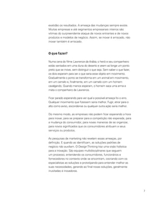 7
exatidão os resultados. A ameaça das mudanças sempre existe.
Muitas empresas e até segmentos empresariais inteiros são
vítimas do surpreendente ataque de novos entrantes e de novos
produtos e modelos de negócio. Assim, se inovar é arriscado, não
inovar também é arriscado.
O que fazer?
Numa cena do filme Lawrence da Arábia, o herói e seu companheiro
estão sentados em uma duna do deserto e veem ao longe um ponto
preto que se move, sem distinguir o que seja. Sem saber o que fazer,
os dois esperam para ver o que seria esse objeto em movimento.
Gradualmente o ponto se transforma em um animal em movimento,
em um camelo e, finalmente, em um camelo com um homem
cavalgando. Quando menos esperam, o homem saca uma arma e
mata o companheiro de Lawrence.
Ficar parado esperando para ver qual a possível ameaça foi o erro.
Qualquer movimento que fizessem seria melhor. Fugir, atirar para o
alto como aviso, esconder-se ou qualquer outra ação seria melhor.
Do mesmo modo, as empresas não podem ficar esperando a hora
para inovar, para se preparar para a competição não esperada, para
a mudança do consumidor, para novas maneiras de se organizar,
para novos significados que os consumidores atribuam a seus
serviços ou produtos.
As pesquisas de marketing não revelam essas ameaças, por
definição. E quando as identificam, as soluções padrões de
negócio não auxiliam. O DesignThinking traz uma visão holística
para a inovação. São equipes multidisciplinares que seguem
um processo, entendendo os consumidores, funcionários e
fornecedores no contexto onde se encontram, cocriando com os
especialistas as soluções e prototipando para entender melhor as
suas necessidades, gerando ao final novas soluções, geralmente
inusitadas e inovadoras.
 