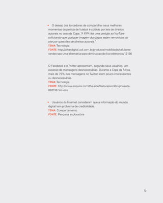 70
•	 O desejo dos torcedores de compartilhar seus melhores
momentos da partida de futebol é coibido por leis de direitos
autorais no caso da Copa.“A FIFA fez uma petição ao YouTube
solicitando que qualquer imagem dos jogos sejam removidas do
site por questões de direitos autorais.”
TEMA: Tecnologia
FONTE: http://olhardigital.uol.com.br/produtos/mobilidade/celulares-
verdes-sao-uma-alternativa-para-diminuicao-do-lixo-eletronico/12136
O Facebook e o Twitter apresentam, segundo seus usuários, um
excesso de mensagens desnecessárias. Durante a Copa da África,
mais de 75% das mensagens no Twitter eram pouco interessantes
ou desnecessárias.
TEMA: Tecnologia
FONTE: http://www.esquire.com/the-side/feature/world­cuptweets-
062110?src=rss
•	 Usuários da Internet consideram que a informação do mundo
digital tem problema de credibilidade.
TEMA: Comportamento
FONTE: Pesquisa exploratória
70
 
