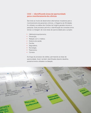 7373Análise e síntese
CASE — Identificando áreas de oportunidade
para o monitoramento de crônicos
Servindo ao intuito de desenvolver alternativas inovadoras para o
monitoramento de pacientes crônicos, o Diagrama de Afinidades
foi utilizado na análise dos Cartões de Insights gerados durante a
pesquisa. Este processo permitiu a identificação de conexões entre
temas e a listagem de nove áreas de oportunidade para o projeto:
•	 Hábitos/comportamento;
•	 Prevenção;
•	 Relação com o médico;
•	 Sistema de saúde;
•	 Família;
•	 Seguradora;
•	 Tecnologia;
•	 Tratamento;
•	 Corretor.
Ao longo do processo de análise, permeando as áreas de
oportunidade, foram também identificados dezoito desafios,
posteriormente utilizados na Ideação.
 