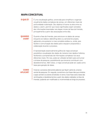 74
MAPA CONCEITUAL
É uma visualização gráfica, construída para simplificar e organizar
visualmente dados complexos de campo, em diferentes níveis de
profundidade e abstração. Seu objetivo é ilustrar os elos entre os
dados e, assim, permitir que novos significados sejam extraídos
das informações levantadas nas etapas iniciais da fase de Imersão,
principalmente a partir das associações entre elas.
Durante a fase de Imersão, para estruturar os dados de campo
enquanto se realiza o debriefing diário ou semanal do projeto,
agilizando uma posterior e mais completa análise ou, ainda, para
facilitar a comunicação dos dados para a equipe e propiciando a
colaboração durante o processo.
A representação essencialmente gráfica do mapa conceitual
possibilita a visualização dos dados de maneira mais rápida e holística,
facilitando a compreensão de informações complexas nos seus
diferentes níveis. Por isso, pode ser utilizado também para comunicar
a síntese da pesquisa, possibilitando que terceiros contribuam com
desdobramentos. Além disso, o mapa conceitual pode ser usado como
base para geração de ideias.
Inicia-se o processo elencando palavras que façam parte do universo
central da pesquisa. Em seguida, constrói-se uma frase-mãe que sintetiza
a ação central e os atores envolvidos no tema. Essa frase será a base das
ramificações e desdobramentos a partir dos dados coletados na fase de
Imersão, podendo ser modificada ou incrementada ao longo do processo.
O QUE É?
QUANDO
USAR?
COMO
APLICAR?
 