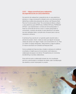 7575Análise e síntese
CASE — Mapa conceitual para redesenho
da experiência de um caixa eletrônico
No exercício de redesenhar a experiência de um caixa eletrônico
de banco, o mapa conceitual foi utilizado como uma ferramenta de
debriefing e análise das pesquisas de campo e da Pesquisa Desk.
Para tal, foi estruturada a frase “Os correntistas do Banco utilizam
o caixa eletrônico para OBTER e/ou CONSULTAR e/ou FORNECER
dinheiro”, que representava o universo do tema pesquisado. A
frase foi construída de forma a incluir o usuário pesquisado (o
correntista), o produto de estudo (o caixa eletrônico) e as ações
que são realizadas (obter, consultar e/ou fornecer) para o que se
necessita (o dinheiro).
A sentença ficou escrita em um grande quadro durante todo o
período do projeto. Assim, todas as vezes que alguém da equipe
voltava de campo com algum insight, era só escrevê-lo em um Post
it e colá-lo no espaço designado, relacionando-o a alguma palavra.
O mesmo acontecia com achados da Pesquisa Desk.
Como a exibição da frase era clara, simples e colocava em evidência
os achados e insights que as circunscreviam, estimulava-se a
colaboração da equipe e do cliente. Principalmente em momentos
de debriefing e reuniões colaborativas.
Esse estímulo para a colaboração através de uma visualização
permitiu a estruturação e correlação dos dados, além da elaboração
dos desafios a serem alcançados no projeto.
 