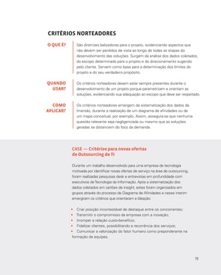 78
CRITÉRIOS NORTEADORES
São diretrizes balizadoras para o projeto, evidenciando aspectos que
não devem ser perdidos de vista ao longo de todas as etapas do
desenvolvimento das soluções. Surgem da análise dos dados coletados,
do escopo determinado para o projeto e do direcionamento sugerido
pelo cliente. Servem como base para a determinação dos limites do
projeto e do seu verdadeiro propósito.
Os critérios norteadores devem estar sempre presentes durante o
desenvolvimento de um projeto porque parametrizam e orientam as
soluções, evidenciando sua adequação ao escopo que deve ser respeitado.
Os critérios norteadores emergem da sistematização dos dados da
Imersão, durante a realização de um diagrama de afinidades ou de
um mapa conceitual, por exemplo. Assim, assegura-se que nenhuma
questão relevante seja negligenciada ou mesmo que as soluções
geradas se distanciem do foco da demanda.
O QUE É?
QUANDO
USAR?
COMO
APLICAR?
CASE — Critérios para novas ofertas
de Outsourcing de TI
Durante um trabalho desenvolvido para uma empresa de tecnologia
motivada por identificar novas ofertas de serviço na área de outsourcing,
foram realizadas pesquisas desk e entrevistas em profundidade com
executivos deTecnologia da Informação. Após a sistematização dos
dados coletados em cartões de insight, estes foram organizados em
grupos através do processo de Diagrama de Afinidades e nesse interim
emergiram os critérios que orientaram a Ideação:
•	 Criar posição incontestável de destaque entre os concorrentes;
•	 Transmitir o compromisso da empresa com a inovação;
•	 Irromper a relação custo-benefício;
•	 Fidelizar clientes, possibilitando a recorrência dos serviços;
•	 Comunicar a valorização do fator humano como preponderante na
formação de equipes.
78
 