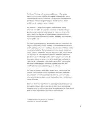 8
No DesignThinking, a Arte se junta à Ciência e àTecnologia
para encontrar novas soluções de negócio. Usa-se vídeo, teatro,
representações visuais, metáforas e música junto com estatística,
planilhas e métodos de gerência para abordar os mais difíceis
problemas de negócio e gerar inovação.
No exterior, o Design Thinking está gradualmente sendo
ensinado nos MBA das grandes escolas e sendo adotado por
grandes empresas internacionais como mais uma ferramenta
para o executivo. Dentre as universidades que já o incluíram
nos currículos de MBA temos Stanford, Berkeley, Northwestern,
Harvard, MIT etc.
No Brasil, somos pioneiros na montagem de uma consultoria de
negócio baseada no Design Thinking e, embora seja um trabalho
jovem, conseguimos ver a aceitação das grandes empresas a essa
maneira de trabalhar. Os temas variam muito, desde problemas
como “traduzir o segurês” de uma seguradora, até como montar
um processo de inovação dentro de uma área de TI. Passando
por desenvolvimento de produtos e serviços para pacientes de
doenças crônicas se cuidarem melhor, pela implementação da
gerência de mudança na implantação de um ERP2
, por projetar
serviços inovadores para primeiros viajantes de avião, pela
redefinição do significado do seguro de vida etc.
No Brasil só existem publicados alguns livros traduzidos e que
contam casos internacionais. O presente livro vem preencher
a lacuna com um texto escrito por brasileiros, com formação
internacional na área, para ensinar os detalhes dos métodos com
casos nacionais.
Este livro destina-se a profissionais e estudantes de todas as áreas
de negócio. Através dele, pretendemos cobrir tanto a criação da
inovação como os métodos e práticas da implementação. Esta última
é tão ou mais importante que a criação das inovações.
2
Enterprise Resource Planning ou Sistemas
Integrados de Gestão Empresarial.
 