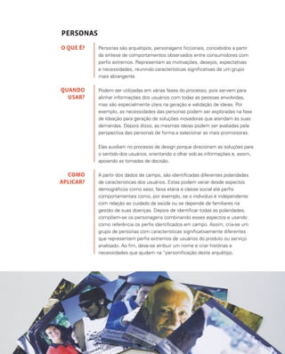 80
PERSONAS
Personas são arquétipos, personagens ficcionais, concebidos a partir
da síntese de comportamentos observados entre consumidores com
perfis extremos. Representam as motivações, desejos, expectativas
e necessidades, reunindo características significativas de um grupo
mais abrangente.
Podem ser utilizadas em várias fases do processo, pois servem para
alinhar informações dos usuários com todas as pessoas envolvidas,
mas são especialmente úteis na geração e validação de ideias. Por
exemplo, as necessidades das personas podem ser exploradas na fase
de Ideação para geração de soluções inovadoras que atendam às suas
demandas. Depois disso, as mesmas ideias podem ser avaliadas pela
perspectiva das personas de forma a selecionar as mais promissoras.
Elas auxiliam no processo de design porque direcionam as soluções para
o sentido dos usuários, orientando o olhar sob as informações e, assim,
apoiando as tomadas de decisão.
A partir dos dados de campo, são identificadas diferentes polaridades
de características dos usuários. Estas podem variar desde aspectos
demográficos como sexo, faixa etária e classe social até perfis
comportamentais como, por exemplo, se o indivíduo é independente
com relação ao cuidado da saúde ou se depende de familiares na
gestão de suas doenças. Depois de identificar todas as polaridades,
compõem-se os personagens combinando esses aspectos e usando
como referência os perfis identificados em campo. Assim, cria-se um
grupo de personas com características significativamente diferentes
que representem perfis extremos de usuários do produto ou serviço
analisado. Ao fim, deve-se atribuir um nome e criar histórias e
necessidades que ajudem na “personificação deste arquétipo.
O QUE É?
QUANDO
USAR?
COMO
APLICAR?
 