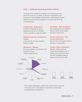 8181Análise e síntese
CASE — Perfis extremos de pacientes crônicos
Ao desenvolver métodos inovadores de monitoramento de
pacientes crônicos, os dados da Pesquisa Exploratória e da
Imersão em Profundidade possibilitaram a identificação de seis
aspectos positivos e seis negativos, formando seis eixos de
comportamento:
esinformado.
telaria, tem 24 anos e foi
aos 18. A obesidade, segundo
nça, que até o momento se
de ocasionais dores de
e, também hipertenso, infartou
isso passou a se preocupar
o. Em sua casa, Rogério
e a profissionais de saúde em
meu pai que sofre do coração e
da minha idade não vai ao
uando tenho algum sintoma,
Pra mim, ser hipertenso é ter
quando tenho dor de cabeça.
e a pressão, mas talvez se
nos “trabalhosa” e mais
hipertensão ou de estar
os, atenderia a sua limitada
à doença. Enquanto isso não
stem razões evidentes para
além da faculdade e a
que consome aos finais de
TV.
e do coração e tem mais do
dade não vai ao médico, por
ho algum sintoma, tomo o
mim, ser hipertenso é ter que
quando tenho dor de cabeça.
TECNOLÓGICO
INDEPENDENTE
DESREGRADO
NEGAÇÃO
DA DOENÇA
NÃO PROCURA
INFORMAÇÕES
PROCURA
INFORMAÇÕES
REGRADO
ACEITAÇÃO
DA DOENÇA
DEPENDENTE
ALIMENTAÇÃO ATIVIDADE FÍSICA MEDICAMENTO
RELAÇÃO MÉDICO
PROFISSIONAL
RELAÇÃO MÉDICO
PESSOAL
NÃO
TECNOLÓGICO
Rogério
Jovem preguiçoso e desinformado.
Rogério é estudante de hotelaria, tem 24 anos e foi
diagnosticado hipertenso aos 18. A obesidade, segundo
a família, é a causa da doença, que até o momento se
manifestou apenas através de ocasionais dores de
cabeça. O pai do estudante, também hipertenso, infartou
aos 46 anos, mas nem por isso passou a se preocupar
com o peso e a alimentação. Em sua casa, Rogério
aprendeu que só se recorre a profissionais de saúde em
último dos casos: “Pô, se meu pai que sofre do coração e
tem mais do que o dobro da minha idade não vai ao
médico, por que eu iria? Quando tenho algum sintoma,
tomo o remédio e pronto. Pra mim, ser hipertenso é ter
que tomar um comprimido quando tenho dor de cabeça.
De resto, vida normal”.
Rogério quase nunca mede a pressão, mas talvez se
houvesse uma maneira menos “trabalhosa” e mais
tecnológica de monitorar a hipertensão ou de estar
em contato com os médicos, atenderia a sua limitada
capacidade de dedicação à doença. Enquanto isso não
se tornar possível, não existem razões evidentes para
dispensar atenção a nada além da faculdade e a
variedade das guloseimas que consome aos finais de
semana, enquanto assiste TV.
“Pô, se meu pai que sofre do coração e tem mais do
que o dobro da minha idade não vai ao médico, por
que eu iria? Quando tenho algum sintoma, tomo o
remédio e pronto. Pra mim, ser hipertenso é ter que
tomar um comprimido quando tenho dor de cabeça.
De resto, vida normal”
TECNOLÓGICO
INDEPENDENTE
DESREGRADO
NEGAÇÃO
DA DOENÇA
NÃO PROCURA
INFORMAÇÕES
PROCURA
INFORMAÇÕES
REGRADO
ACEITAÇÃO
DA DOENÇA
DEPENDENTE
ALIMENTAÇÃO ATIVIDADE FÍSICA MEDICAMENTO
RELAÇÃO MÉDICO
PROFISSIONAL
RELAÇÃO MÉDICO
PESSOAL
NÃO
TECNOLÓGICO
Independente / Dependente
O paciente depende de outras
pessoas para tomar os remédios,
marcar consultas e cuidar da saúde?
Negação da doença / Aceitação da
doença
Como ele lida com sua condição?
Aceita ou nega?
Desregrado / Regrado
Toma os remédios na hora certa? Faz
exercícios? Vai ao
médico regularmente?
Tecnológico / Não tecnológico
Usa equipamentos tecnológicos?
Aceita o auxílio da tecnologia
durante o tratamento?
Procura informações / Não
procura informações
Procura mais informações sobre a
doença e o tratamento?
Relação médico profissional /
Relação médico pessoal
O paciente se relaciona com o
médico de forma emocional ou
racional? Estabelece alguma
espécie de vínculo com ele?
Além dessas polaridades, observou-se a forma como o paciente
crônico lida com os três pilares do tratamento: alimentação,
atividade física e medicamento.
 
