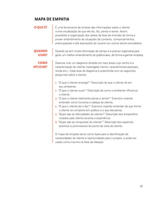 83
MAPA DE EMPATIA
É uma ferramenta de síntese das informações sobre o cliente
numa visualização do que ele diz, faz, pensa e sente. Assim,
possibilita a organização dos dados da fase de Imersão de forma a
prover entendimento de situações de contexto, comportamentos,
preocupações e até aspirações do usuário (ou outros atores estudados).
Quando se tem muita informação de campo e é preciso organizá-la para
gerar um melhor entendimento do público-alvo, de forma a ganhar empatia.
Deve-se criar um diagrama dividido em seis áreas cujo centro é a
caracterização do cliente investigado (nome, características pessoais,
renda etc.). Cada área do diagrama é preenchida com as seguintes
perguntas sobre o cliente:
O QUE É?
QUANDO
USAR?
COMO
APLICAR?
1.	“O que o cliente enxerga?” Descrição do que o cliente vê em
	 seu ambiente;
2.	“O que o cliente ouve?” Descrição de como o ambiente influencia
	 o cliente;
3.	“O que o cliente realmente pensa e sente?” Exercício visando 		
	 entender como funciona a cabeça do cliente;
4.	“O que o cliente diz e faz?” Exercício visando entender de que forma 	
	 o cliente se comporta em público e o que ele pensa;
5.	“Quais são as dificuldades do cliente?” Descrição dos empecilhos 		
	 notados pelo cliente durante a experiência.
6.	“Quais são as conquistas do cliente?” Descrição dos aspectos 		
	 positivos e promissores do ponto de vista do cliente.
O mapa de empatia serve como base para a identificação de
necessidades do cliente e oportunidades para o projeto, e pode ser
usado como insumo na fase de Ideação.
 