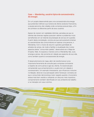 84
Case — Wanderley, usuário típico de concessionária
de energia
Em um projeto desenvolvido para uma concessionária de energia
que pretendia melhorar sua maneira de ofertar produtos financeiros,
a equipe percorreu dez cidades onde a empresa possuía lojas, a fim
de conhecer os diferentes perfis de seus usuários.
Apesar de viverem em realidades distintas, percebeu-se que os
clientes das diversas regiões possuíam valores e problemas muito
semelhantes em se tratando da prestação de serviço em questão.
A partir desta constatação, concluiu-se que seria possível sintetizar
as características dos consumidores em apenas uma persona, o
Wanderley. Com o intuito de resumir a grande quantidade de
achados de campo, de modo a facilitar a visualização dos muitos
aspectos deste “consumidor padrão”, desenvolveu-se o Mapa de
Empatia. Nele, foi exposta a maneira como o Wanderley fala, ouve,
enxerga e pensa, não somente em relação aos aspectos de sua vida,
como também quanto à concessionária de energia.
O desenvolvimento do mapa, além de transformar-se numa
importante ferramenta de consulta para a empresa contratante
a respeito de como pensa e age seu cliente, foi essencial para
compreender que comportamento o usuário tem em relação à
concessionária. Um exemplo interessante, que influenciou inclusive
na Ideação, deve-se à sua percepção sobre hierarquia: constatou-se
que o consumidor demonstrava maior respeito quando o funcionário
estava mais bem vestido e utilizando um discurso mais impositivo,
comportamento também identificado em seu ambiente de trabalho
e na interação com seus vizinhos.
 
