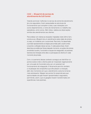 88
CASE — Blueprint de serviço de
atendimento de Call Center
Visando promover melhorias no serviço da central de atendimento
de uma seguradora, foram pesquisadas as estruturas de
funcionamento que compõem a área, suas interações com
outros departamentos, a rotina de treinamento e o trabalho dos
operadores, entre outros. Além disso, realizou-se observações
sombra dos atendimentos aos clientes.
Para analisar com clareza as situações mapeadas neste último item,
construiu-se o Blueprint de um atendimento sobre relato de sinistro,
ou seja, um incidente com o automóvel. Para tanto, foi desenhada
a jornada representando as etapas percorridas pelo usuário antes
e durante a utilização desse serviço. A cada passo-chave, foram
descritas as evidências físicas daquele momento, as ações dos atores
envolvidos (usuário, funcionário e equipe de retaguarda), as possíveis
barreiras de interação entre eles e a percepção do cliente em cada
momento da jornada.
Com o cruzamento dessas variáveis conseguiu-se identificar os
pontos exatos onde o cliente pode ser impactado negativamente
por uma ação do funcionário e/ou por um possível mal
funcionamento da retaguarda. A ferramenta permitiu também
a visualização dos empecilhos que dificultavam a interação,
além dos momentos em que o atendimento costuma tornar-se
mais estressante. Mapear tais pontos foi essencial para que
oportunidades de ação fossem apresentadas à seguradora,
permitindo, assim, que os gargalos fossem transformados em
experiências mais positivas.
88
 