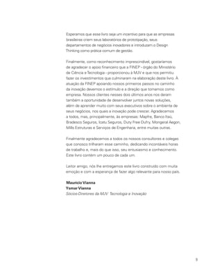9
Esperamos que esse livro seja um incentivo para que as empresas
brasileiras criem seus laboratórios de prototipação, seus
departamentos de negócios inovadores e introduzam o Design
Thinking como prática comum de gestão.
Finalmente, como reconhecimento imprescindível, gostaríamos
de agradecer o apoio financeiro que a FINEP - órgão do Ministério
de Ciência eTecnologia - proporcionou à MJV e que nos permitiu
fazer os investimentos que culminaram na elaboração deste livro. À
atuação da FINEP apoiando nossos primeiros passos no caminho
da inovação devemos o estímulo e a direção que tomamos como
empresa. Nossos clientes nesses dois últimos anos nos deram
também a oportunidade de desenvolver juntos novas soluções,
além de aprender muito com seus executivos sobre o ambiente de
seus negócios, nos quais a inovação pode crescer. Agradecemos
a todos, mas, principalmente, às empresas: Mapfre, Banco Itaú,
Bradesco Seguros, Icatu Seguros, Duty Free Dufry, Mongeral Aegon,
Mills Estruturas e Serviços de Engenharia, entre muitas outras.
Finalmente agradecemos a todos os nossos consultores e colegas
que conosco trilharam esse caminho, dedicando incontáveis horas
de trabalho e, mais do que isso, seu entusiasmo e conhecimento.
Este livro contém um pouco de cada um.
Leitor amigo, nós lhe entregamos este livro construído com muita
emoção e com a esperança de fazer algo relevante para nosso país.
Maurício Vianna
Ysmar Vianna
Sócios-Diretores da MJV Tecnologia e Inovação
 