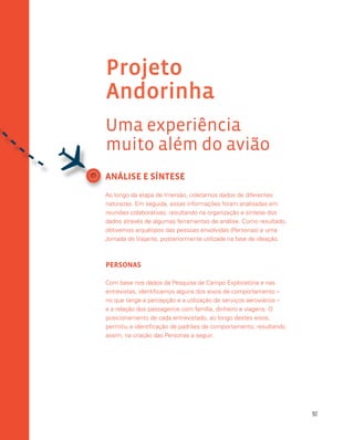 92
ANÁLISE E SÍNTESE
Ao longo da etapa de Imersão, coletamos dados de diferentes
naturezas. Em seguida, essas informações foram analisadas em
reuniões colaborativas, resultando na organização e síntese dos
dados através de algumas ferramentas de análise. Como resultado,
obtivemos arquétipos das pessoas envolvidas (Personas) e uma
Jornada do Viajante, posteriormente utilizada na fase de ideação.
PERSONAS
Com base nos dados da Pesquisa de Campo Exploratória e nas
entrevistas, identificamos alguns dos eixos de comportamento –
no que tange a percepção e a utilização de serviços aeroviários –
e a relação dos passageiros com família, dinheiro e viagens. O
posicionamento de cada entrevistado, ao longo destes eixos,
permitiu a identificação de padrões de comportamento, resultando
assim, na criação das Personas a seguir.
Projeto
Andorinha
Uma experiência
muito além do avião

 