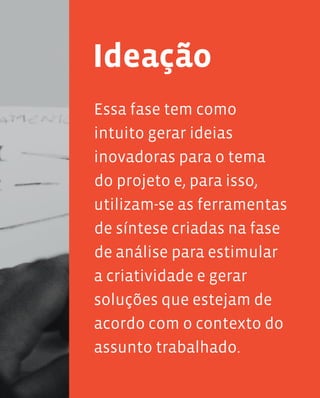 99
Essa fase tem como
intuito gerar ideias
inovadoras para o tema
do projeto e, para isso,
utilizam-se as ferramentas
de síntese criadas na fase
de análise para estimular
a criatividade e gerar
soluções que estejam de
acordo com o contexto do
assunto trabalhado.
Ideação
 