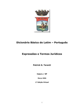 1
Dicionário Básico de Latim – Português
Expressões e Termos Jurídicos
Patrick G. Taranti
Cajuru / SP
Março 2006
1ª Edição Virtual
 