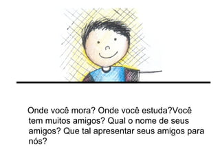 Onde você mora? Onde você estuda?Você tem muitos amigos? Qual o nome de seus amigos? Que tal apresentar seus amigos para nós? 