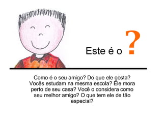 Este é o  ? Como é o seu amigo? Do que ele gosta? Vocês estudam na mesma escola? Ele mora perto de seu casa? Você o considera como seu melhor amigo? O que tem ele de tão especial? 