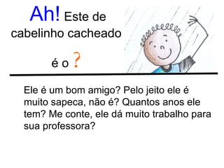 Ah!  Este de cabelinho cacheado  é o  ? Ele é um bom amigo? Pelo jeito ele é muito sapeca, não é? Quantos anos ele tem? Me conte, ele dá muito trabalho para sua professora?  
