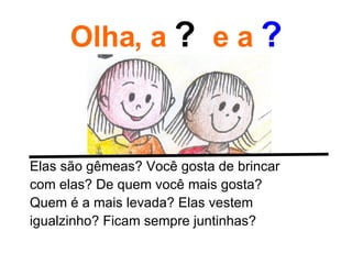 Olha, a  ?  e a  ? Elas são gêmeas? Você gosta de brincar com elas? De quem você mais gosta? Quem é a mais levada? Elas vestem igualzinho? Ficam sempre juntinhas? 