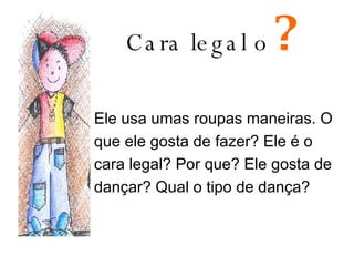 Cara legal o   ? Ele usa umas roupas maneiras. O que ele gosta de fazer? Ele é o cara legal? Por que? Ele gosta de dançar? Qual o tipo de dança? 