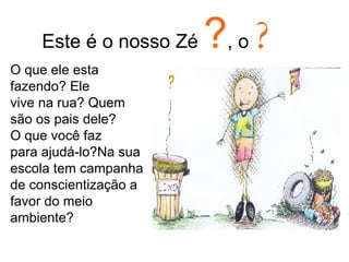 Este é o nosso Zé  ? , o  ? O que ele esta fazendo? Ele vive na rua? Quem são os pais dele? O que você faz para ajudá-lo?Na sua escola tem campanha de conscientização a favor do meio ambiente?  