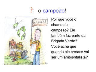 ?   o  campeão ! Por que você o chama de campeão? Ele também faz parte da Brigada Verde? Você acha que quando ele crescer vai ser um ambientalista? 