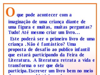 O   que pode acontecer com a imaginação de uma criança diante de uma figura e muitas, muitas perguntas? Tudo! Até mesmo criar um livro...  Este poderá ser o primeiro livro de uma criança .Não é fantástico? Uma proposta de desafio ao publico infantil que estará participando da Feira de Literatura. A literatura retrata a vida e transforma o ser que dela participa.Escrever um livro bem no meio de um praça histórica vai ser maravilhoso e cheio de surpresas.  