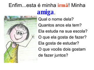 Enfim...esta é minha  irmã ! Minha  amiga .  Qual o nome dela? Quantos anos ela tem? Ela estuda na sua escola? O que ela gosta de fazer? Ela gosta de estudar?  O que vocês dois gostam de fazer juntos?  