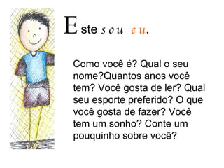 E ste  sou  eu . Como você é? Qual o seu nome?Quantos anos você tem? Você gosta de ler? Qual seu esporte preferido? O que você gosta de fazer? Você tem um sonho? Conte um pouquinho sobre você? 