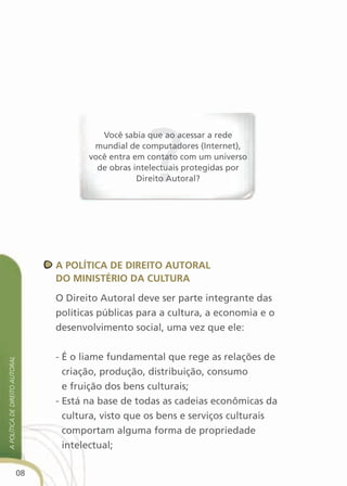 Você sabia que ao acessar a rede
                                         mundial de computadores (Internet),
                                        você entra em contato com um universo
                                          de obras intelectuais protegidas por
                                                    Direito Autoral?




                                 a POlítica de direitO autOral
                                 dO MinistériO da cultura

                                 O Direito Autoral deve ser parte integrante das
                                 políticas públicas para a cultura, a economia e o
                                 desenvolvimento social, uma vez que ele:


                                 - É o liame fundamental que rege as relações de
a política de direito autoral




                                   criação, produção, distribuição, consumo
                                   e fruição dos bens culturais;
                                 - Está na base de todas as cadeias econômicas da
                                   cultura, visto que os bens e serviços culturais
                                   comportam alguma forma de propriedade
                                   intelectual;

                            08
 