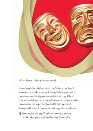 - Envolve a soberania nacional.


Nesse sentido, o Ministério da Cultura do Brasil
vem formulando uma política pública que busca
preservar os princípios necessários ao equilíbrio
fundamental entre os benefícios e os custos sociais
provenientes da proteção do Direito Autoral.
Essa política está baseada nos seguintes pilares:

1) Promoção do equilíbrio entre os direitos
   conferidos pela Lei de Direito Autoral a
 