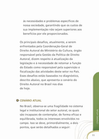 às necessidades e problemas específicos de
  nossa sociedade, garantindo que os custos de
  sua implementação não sejam superiores aos
  benefícios por ele proporcionados.


Os principais desafios, atualmente, a serem
enfrentados pela Coordenação-Geral de
Direito Autoral do Ministério da Cultura, órgão
responsável pela Gestão da Política de Direito
Autoral, dizem respeito à atualização da
legislação e à necessidade de retomar a função
do Estado como responsável pela supervisão e
fiscalização das atividades deste setor no País.
Esses desafios estão baseados no diagnóstico,
descrito abaixo, que apresenta o cenário do
Direito Autoral no Brasil nos dias
de hoje.



cenÁriO atual

No Brasil, observa-se uma fragilidade no sistema
legal e institucional do setor autoral, os quais
                                                        cenário atual




são incapazes de contemplar, de forma eficaz e
equilibrada, todos os interesses envolvidos no
campo. Isso se deve, primordialmente, a dois
pontos, que serão detalhados a seguir:

                                                   11
 