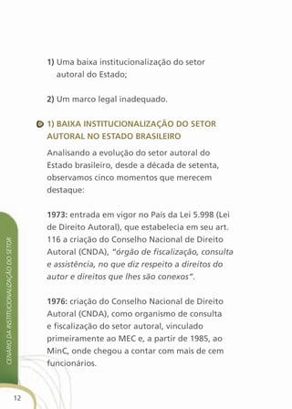 1) Uma baixa institucionalização do setor
                                                  autoral do Estado;


                                               2) Um marco legal inadequado.


                                               1) Baixa instituciOnalizaçãO dO setOr
                                               autOral nO estadO BrasileirO

                                               Analisando a evolução do setor autoral do
                                               Estado brasileiro, desde a década de setenta,
                                               observamos cinco momentos que merecem
                                               destaque:


                                               1973: entrada em vigor no País da Lei 5.998 (Lei
                                               de Direito Autoral), que estabelecia em seu art.
                                               116 a criação do Conselho Nacional de Direito
cenário da institucionalização do setor




                                               Autoral (CNDA), “órgão de fiscalização, consulta
                                               e assistência, no que diz respeito a direitos do
                                               autor e direitos que lhes são conexos”.


                                               1976: criação do Conselho Nacional de Direito
                                               Autoral (CNDA), como organismo de consulta
                                               e fiscalização do setor autoral, vinculado
                                               primeiramente ao MEC e, a partir de 1985, ao
                                               MinC, onde chegou a contar com mais de cem
                                               funcionários.



                                          12
 