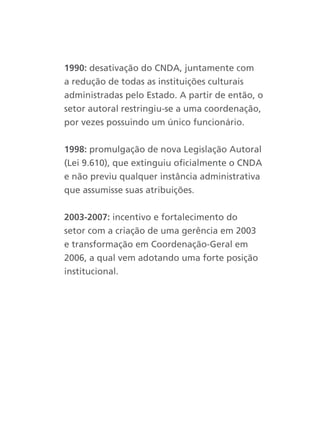 1990: desativação do CNDA, juntamente com
a redução de todas as instituições culturais
administradas pelo Estado. A partir de então, o
setor autoral restringiu-se a uma coordenação,
por vezes possuindo um único funcionário.


1998: promulgação de nova Legislação Autoral
(Lei 9.610), que extinguiu oficialmente o CNDA
e não previu qualquer instância administrativa
que assumisse suas atribuições.


2003-2007: incentivo e fortalecimento do
setor com a criação de uma gerência em 2003
e transformação em Coordenação-Geral em
2006, a qual vem adotando uma forte posição
institucional.
 