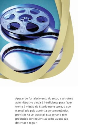 Apesar do fortalecimento do setor, a estrutura
administrativa ainda é insuficiente para fazer
frente à missão do Estado neste tema, o que
é ampliado pela ausência de competências
previstas na Lei Autoral. Esse cenário tem
produzido conseqüências como as que são
descritas a seguir:
 