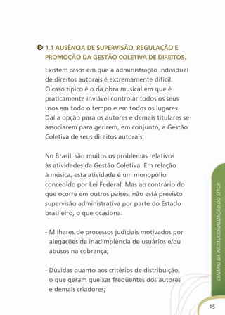 1.1 ausência de suPervisãO, regulaçãO e
PrOMOçãO da gestãO cOletiva de direitOs.

Existem casos em que a administração individual
de direitos autorais é extremamente difícil.
O caso típico é o da obra musical em que é
praticamente inviável controlar todos os seus
usos em todo o tempo e em todos os lugares.
Daí a opção para os autores e demais titulares se
associarem para gerirem, em conjunto, a Gestão
Coletiva de seus direitos autorais.


No Brasil, são muitos os problemas relativos
às atividades da Gestão Coletiva. Em relação
à música, esta atividade é um monopólio
concedido por Lei Federal. Mas ao contrário do




                                                         cenário da institucionalização do setor
que ocorre em outros países, não está previsto
supervisão administrativa por parte do Estado
brasileiro, o que ocasiona:


- Milhares de processos judiciais motivados por
  alegações de inadimplência de usuários e/ou
  abusos na cobrança;


- Dúvidas quanto aos critérios de distribuição,
  o que geram queixas freqüentes dos autores
  e demais criadores;

                                                    15
 