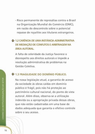 - Risco permanente de represálias contra o Brasil
                                                 na Organização Mundial do Comércio (OMC),
                                                 em razão do descontrole sobre o potencial
                                                 repasse de royalties aos titulares estrangeiros.


                                               1.2 carência de uMa instância adMinistrativa
                                               de MediaçãO de cOnflitOs e arBitrageM na
                                               Área autOral.

                                               A falta de celeridade da Justiça favorece o
                                               desrespeito aos direitos autorais e impede a
                                               resolução administrativa de problemas na
                                               Gestão Coletiva.


                                               1.3 fragilidade dO dOMíniO PúBlicO.
cenário da institucionalização do setor




                                               Na nossa legislação atual, a garantia de acesso
                                               da sociedade às obras caídas em domínio
                                               público é frágil, pois não há proteção ao
                                               patrimônio cultural nacional, do ponto de vista
                                               autoral. Além disso, observa-se a utilização
                                               indevida ou a apropriação privada dessas obras,
                                               que não estão cadastradas em uma base de
                                               dados adequada que garanta o efetivo controle
                                               sobre o seu acesso.




                                          16
 